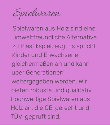 Spielwaren Spielwaren aus Holz sind eine umweltfreundliche Alternative zu Plastikspielzeug. Es spricht Kinder und Erwachsene gleichermaßen an und kann über Generationen weitergegeben werden. Wir bieten robuste und qualitativ hochwertige Spielwaren aus Holz an, die CE-gerecht und TÜV-geprüft sind.