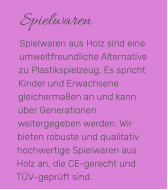 Spielwaren Spielwaren aus Holz sind eine umweltfreundliche Alternative zu Plastikspielzeug. Es spricht Kinder und Erwachsene gleichermaßen an und kann über Generationen weitergegeben werden. Wir bieten robuste und qualitativ hochwertige Spielwaren aus Holz an, die CE-gerecht und TÜV-geprüft sind.